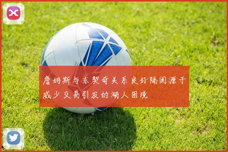詹姆斯与东契奇关系良好隔阂源于威少交易引发的湖人困境